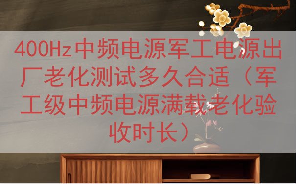 400Hz中频电源军工电源出厂老化测试多久合适（军工级中频电源满载老化验收时长）